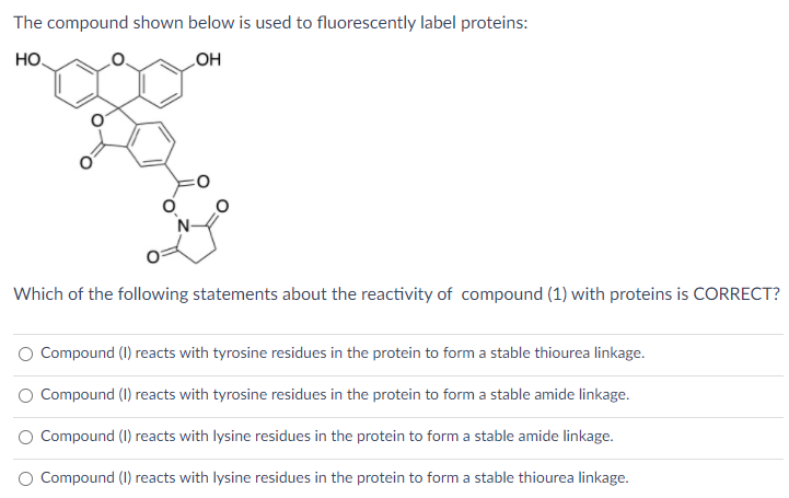 The compound shown below is used to fluorescently label proteins:
но.
HO
Which of the following statements about the reactivity of compound (1) with proteins is CORRECT?
Compound (1) reacts with tyrosine residues in the protein to form a stable thiourea linkage.
O Compound (I) reacts with tyrosine residues in the protein to form a stable amide linkage.
O Compound (1) reacts with lysine residues in the protein to form a stable amide linkage.
O Compound (I) reacts with lysine residues in the protein to form a stable thiourea linkage.
