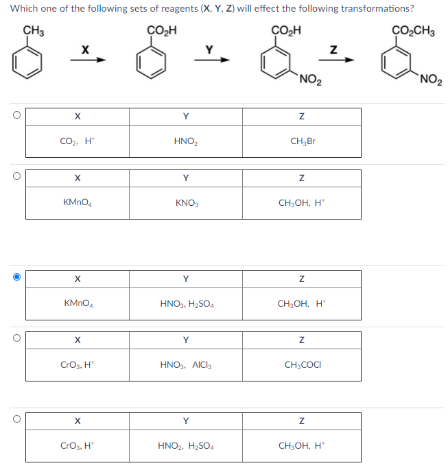 Which one of the following sets of reagents (X, Y, Z) will effect the following transformations?
CH3
ÇO,H
ÇOH
ÇO,CH3
Y
`NO2
`NO2
X
Y
CO2, H*
HNO,
CH;Br
KMNO4
KNO3
CH;OH, H'
X
Y
KMNO4
HNO3, H2SO4
CH3OH, H*
X
Y
Cros, H*
HNO3, AICI3
CH;COCI
Y
CrOs, H*
HNO2, H2SO4
CH3OH, H*
