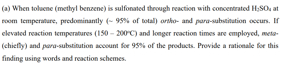 (a) When toluene (methyl benzene) is sulfonated through reaction with concentrated H2SO4 at
room temperature, predominantly (~ 95% of total) ortho- and para-substitution occurs. If
elevated reaction temperatures (150 – 200°C) and longer reaction times are employed, meta-
(chiefly) and para-substitution account for 95% of the products. Provide a rationale for this
finding using words and reaction schemes.
