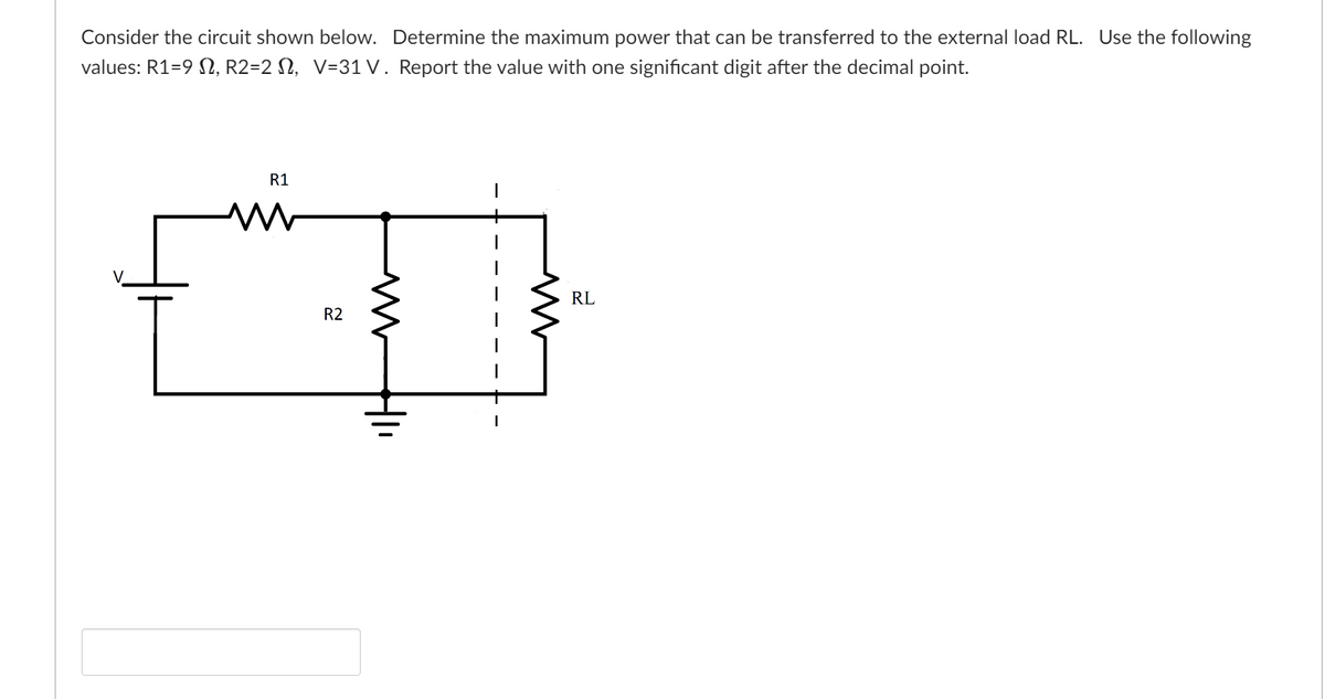 Consider the circuit shown below. Determine the maximum power that can be transferred to the external load RL. Use the following
values: R1=9, R2=2 , V=31 V. Report the value with one significant digit after the decimal point.
R1
www
R2
WHI
RL