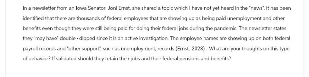 In a newsletter from an Iowa Senator, Joni Ernst, she shared a topic which I have not yet heard in the "news". It has been
identified that there are thousands of federal employees that are showing up as being paid unemployment and other
benefits even though they were still being paid for doing their federal jobs during the pandemic. The newsletter states
they "may have" double-dipped since it is an active investigation. The employee names are showing up on both federal
payroll records and "other support", such as unemployment, records (Ernst, 2023). What are your thoughts on this type
of behavior? If validated should they retain their jobs and their federal pensions and benefits?