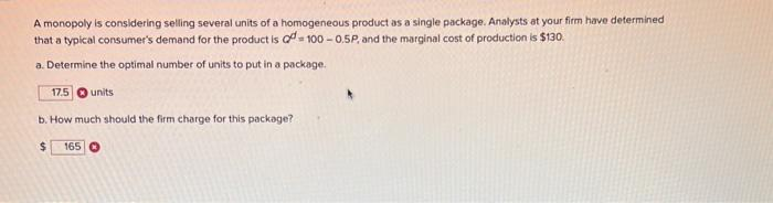 A monopoly is considering selling several units of a homogeneous product as a single package. Analysts at your firm have determined
that a typical consumer's demand for the product is a 100-0.5P, and the marginal cost of production is $130.
a. Determine the optimal number of units to put in a package.
17.5
units
b. How much should the firm charge for this package?
$
165