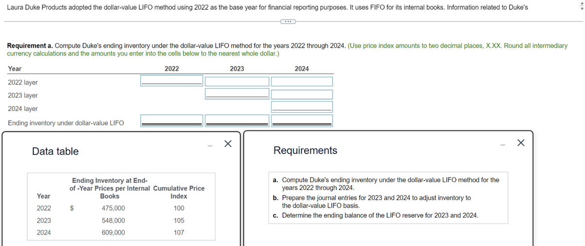 Laura Duke Products adopted the dollar-value LIFO method using 2022 as the base year for financial reporting purposes. It uses FIFO for its internal books. Information related to Duke's
Requirement a. Compute Duke's ending inventory under the dollar-value LIFO method for the years 2022 through 2024. (Use price index amounts to two decimal places, X.XX. Round all intermediary
currency calculations and the amounts you enter into the cells below to the nearest whole dollar.)
Year
2022 layer
2023 layer
2024 layer
Ending inventory under dollar-value LIFO
Data table
2022
2023
☑
2024
Requirements
Ending Inventory at End-
of-Year Prices per Internal Cumulative Price
Books
Year
Index
2022
475,000
100
2023
548,000
105
2024
609,000
107
a. Compute Duke's ending inventory under the dollar-value LIFO method for the
years 2022 through 2024.
b. Prepare the journal entries for 2023 and 2024 to adjust inventory to
the dollar-value LIFO basis.
c. Determine the ending balance of the LIFO reserve for 2023 and 2024.
✗