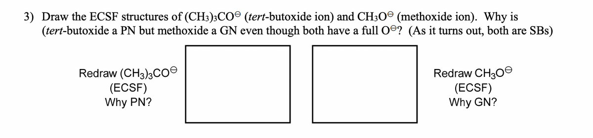 3) Draw the ECSF structures of (CH3)3CO (tert-butoxide ion) and CH30º (methoxide ion). Why is
(tert-butoxide a PN but methoxide a GN even though both have a full O? (As it turns out, both are SBs)
Redraw (CH3)3coe
(ECSF)
Why PN?
Redraw CH30S
(ECSF)
Why GN?

