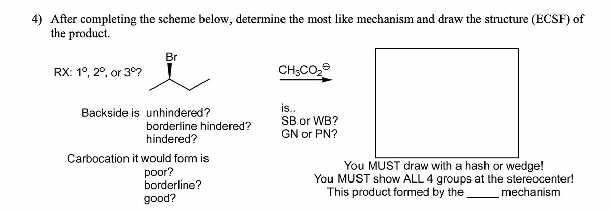 4) After completing the scheme below, determine the most like mechanism and draw the structure (ECSF) of
the product.
Br
RX: 1°, 2°, or 3°?
CH3CO2
is..
SB or WB?
GN or PN?
Backside is unhindered?
borderline hindered?
hindered?
Carbocation it would form is
poor?
borderline?
You MUST draw with a hash or wedge!
You MUST show ALL 4 groups at the stereocenter!
This product formed by the
mechanism
good?
