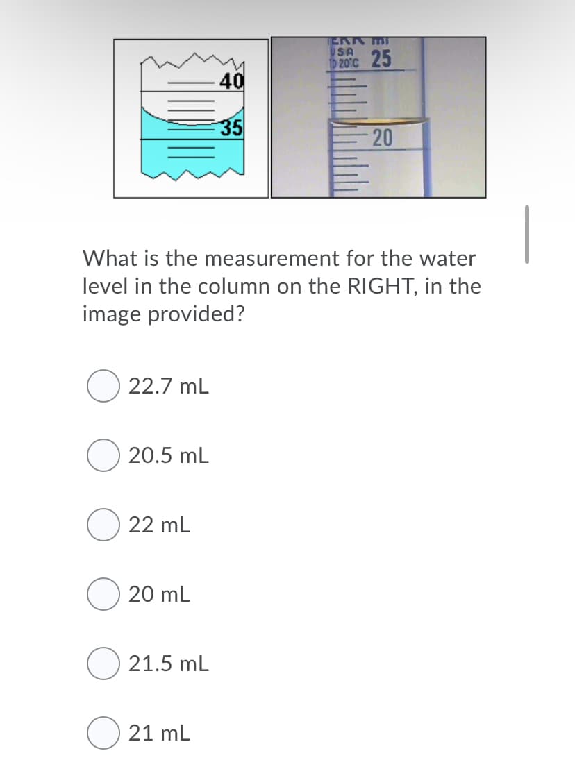 ERK MT
USA
20°C 25
40
35
20
What is the measurement for the water
level in the column on the RIGHT, in the
image provided?
22.7 mL
20.5 mL
22 mL
20 mL
21.5 mL
21 mL
