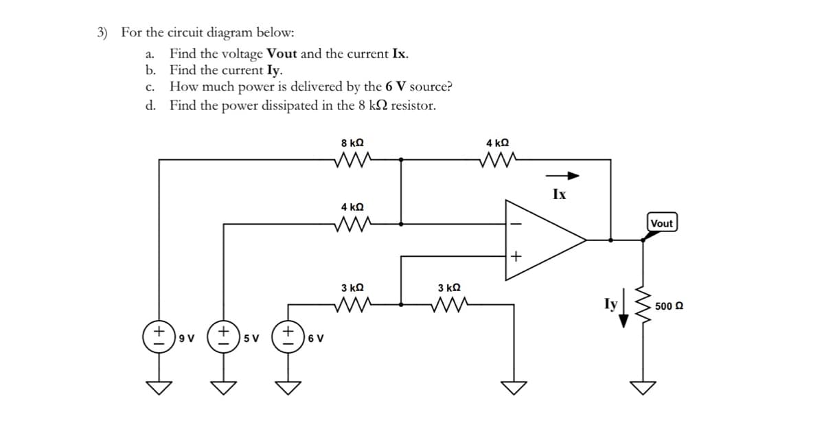 3) For the circuit diagram below:
a.
Find the voltage Vout and the current Ix.
b. Find the current Iy.
C.
How much power is delivered by the 6 V source?
d. Find the power dissipated in the 8 k
resistor.
9 V
5 V
Đ
6 V
8 ΚΩ
ww
4 ΚΩ
mm
3 ΚΩ
ww
3 ΚΩ
ww
4 ΚΩ
+
Ix
Vout
• 500 Ω