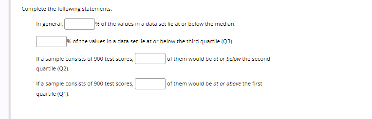 Complete the following statements.
In general,
% of the values in a data set lie at or below the median.
% of the values in a data set lie at or below the third quartile (Q3).
If a sample consists of 900 test scores,
quartile (Q2).
If a sample consists of 900 test scores,
quartile (Q1).
of them would be ot or below the second
of them would be ot or above the first
