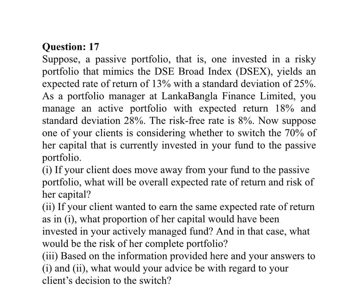 Question: 17
Suppose, a passive portfolio, that is, one invested in a risky
portfolio that mimics the DSE Broad Index (DSEX), yields an
expected rate of return of 13% with a standard deviation of 25%.
As a portfolio manager at LankaBangla Finance Limited, you
manage an active portfolio with expected return 18% and
standard deviation 28%. The risk-free rate is 8%. Now suppose
one of your clients is considering whether to switch the 70% of
her capital that is currently invested in your fund to the passive
portfolio.
(i) If your client does move away from your fund to the passive
portfolio, what will be overall expected rate of return and risk of
her capital?
(ii) If your client wanted to earn the same expected rate of return
as in (i), what proportion of her capital would have been
invested in your actively managed fund? And in that case, what
would be the risk of her complete portfolio?
(iii) Based on the information provided here and your answers to
(i) and (ii), what would your advice be with regard to your
client's decision to the switch?
