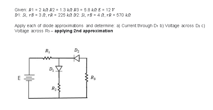 Given: R1 = 2 kA R2 = 1.3 kN R3 = 5.8 k E = 12 V
D1: Si, rB = 3 0, rR = 225 k D2: Si, rB = 4 , rR = 570 kn
Apply each of diode approximations and determine: a) Current through Di b) Voltage across D2 c)
Voltage across R3- applying 2nd approximation
R1
D2
ww
R3
E
R2
