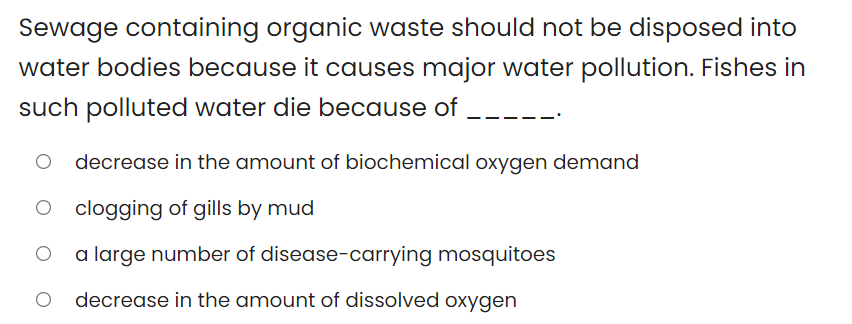 Sewage containing organic waste should not be disposed into
water bodies because it causes major water pollution. Fishes in
such polluted water die because of _---
decrease in the amount of biochemical oxygen demand
clogging of gills by mud
a large number of disease-carrying mosquitoes
decrease in the amount of dissolved oxygen
