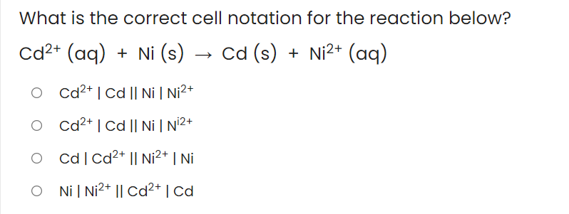 What is the correct cell notation for the reaction below?
Cd2+ (aq) + Ni (s) → Cd (s) + Ni2+ (aq)
O cd2* | Cd || Ni | Ni2+
O cd2* | Cd || Ni | N2+
O cd|Cd²* || Ni²* | Ni
O Ni| Ni2* || Cd²* | Cd
