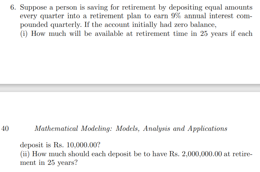 6. Suppose a person is saving for retirement by depositing equal amounts
every quarter into a retirement plan to earn 9% annual interest com-
pounded quarterly. If the account initially had zero balance,
(i) How much will be available at retirement time in 25 years if each
40
Mathematical Modeling: Models, Analysis and Applications
deposit is Rs. 10,000.00?
(ii) How much should each deposit be to have Rs. 2,000,000.00 at retire-
ment in 25 years?
