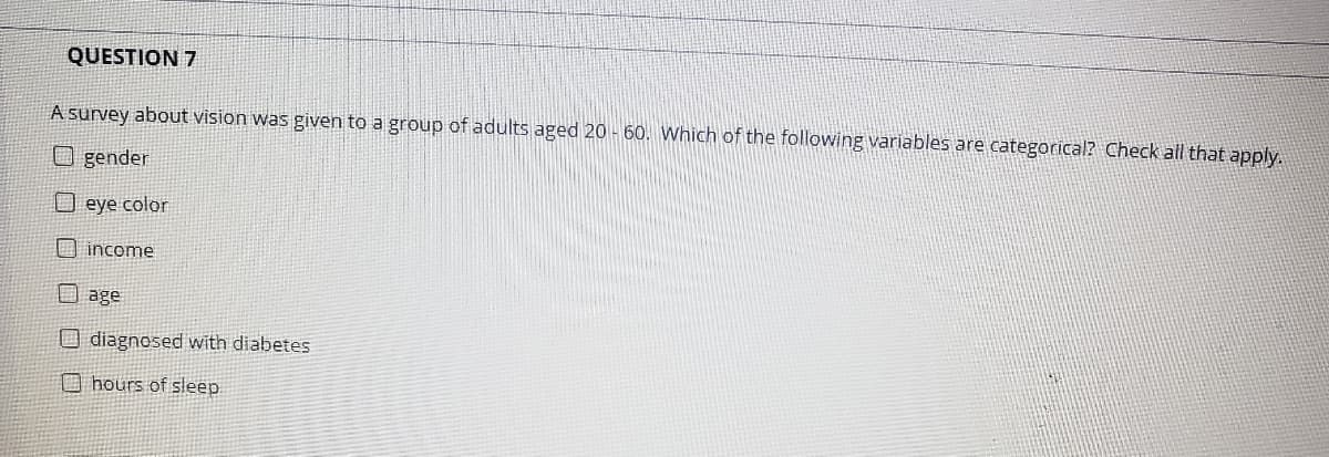 QUESTION 7
A survey about vision was given to a group of adults aged 20 - 60. Which of the following variables are categorical? Check all that apply.
O gender
O eye color
O income
O age
O diagnosed with diabetes
O hours of sleep
