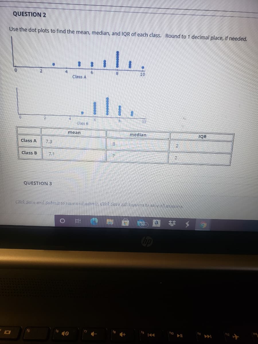 QUESTION 2
Use the dot plots to find the mean, median, and IQR of each class. Round to 1 decimal place, if needed.
10
Class A
Class 6
ean
median
IQR
Class A
7.3
Class B
7.1
2
QUESTION 3
Click Save and Submit to save and submit Click Save All A iswers to save ali answer
a
Cip
fg
ho
h2
f6
10
