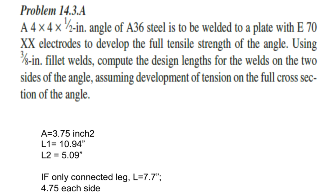 Problem 14.3.A
A 4 × 4 × ½-in. angle of A36 steel is to be welded to a plate with E 70
XX electrodes to develop the full tensile strength of the angle. Using
%-in. fillet welds, compute the design lengths for the welds on the two
sides of the angle, assuming development of tension on the full cross sec-
tion of the angle.
A=3.75 inch2
L1= 10.94"
L2 = 5.09"
IF only connected leg, L=7.7";
4.75 each side
