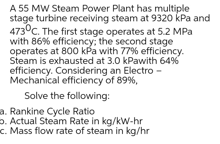 A 55 MW Steam Power Plant has multiple
stage turbine receiving steam at 9320 kPa and
473°C. The first stage operates at 5.2 MPa
with 86% efficiency; the second stage
operates at 800 kPa with 77% efficiency.
Steam is exhausted at 3.0 kPawith 64%
efficiency. Considering an Electro –
Mechanical efficiency of 89%,
-
Solve the following:
a. Rankine Cycle Ratio
6. Actual Steam Rate in kg/kW-hr
c. Mass flow rate of steam in kg/hr
