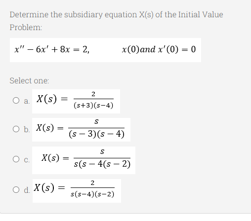 Determine the subsidiary equation X(s) of the Initial Value
Problem:
x" - 6x' + 8x = 2,
Select one:
O a. X(s) =
O b. X(s):
=
X(s) =
=
O d. X (s)
=
2
(s+3)(s-4)
S
(s - 3)(s - 4)
S
2
x(0) and x'(0) = 0
s(s - 4(S-2)
s(S-4) (S-2)