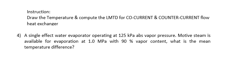 Instruction:
Draw the Temperature & compute the LMTD for CO-CURRENT & COUNTER-CURRENT flow
heat exchanger
4) A single effect water evaporator operating at 125 kPa abs vapor pressure. Motive steam is
available for evaporation at 1.0 MPa with 90 % vapor content, what is the mean
temperature difference?