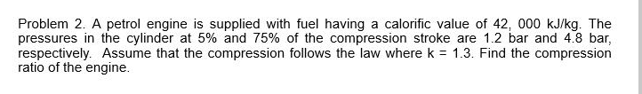 Problem 2. A petrol engine is supplied with fuel having a calorific value of 42, 000 kJ/kg. The
pressures in the cylinder at 5% and 75% of the compression stroke are 1.2 bar and 4.8 bar,
respectively. Assume that the compression follows the law where k = 1.3. Find the compression
ratio of the engine.