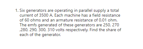 1. Six generators are operating in parallel supply a total
current of 3500 A. Each machine has a field resistance
of 60 ohms and an armature resistance of 0.01 ohm.
The emfs generated of these generators are 250, 270
,280, 290, 300, 310 volts respectively. Find the share of
each of the generator.