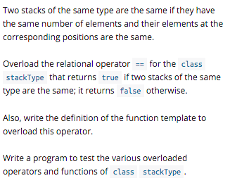 Two stacks of the same type are the same if they have
the same number of elements and their elements at the
corresponding positions are the same.
Overload the relational operator == for the class
stackType that returns true if two stacks of the same
type are the same; it returns false otherwise.
Also, write the definition of the function template to
overload this operator.
Write a program to test the various overloaded
operators and functions of class stackType.
