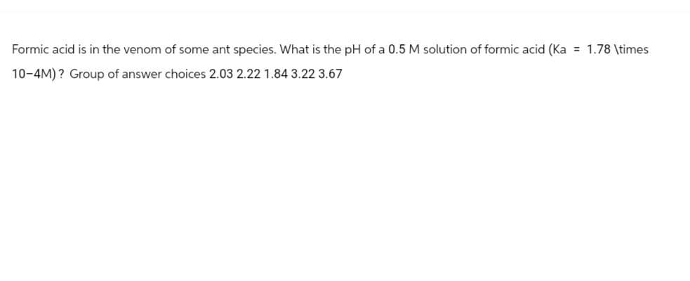 Formic acid is in the venom of some ant species. What is the pH of a 0.5 M solution of formic acid (Ka = 1.78 \times
10-4M)? Group of answer choices 2.03 2.22 1.84 3.22 3.67