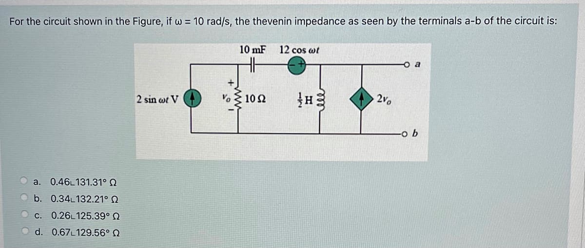 For the circuit shown in the Figure, if w = 10 rad/s, the thevenin impedance as seen by the terminals a-b of the circuit is:
10 mF
12 cos wt
V. 10 2
2vo
2 sin wt V
a.
0.46L131.31°e
b. 0.34L132.21° Q
C. 0.26L125.39° N
d. 0.67L129.56° N
