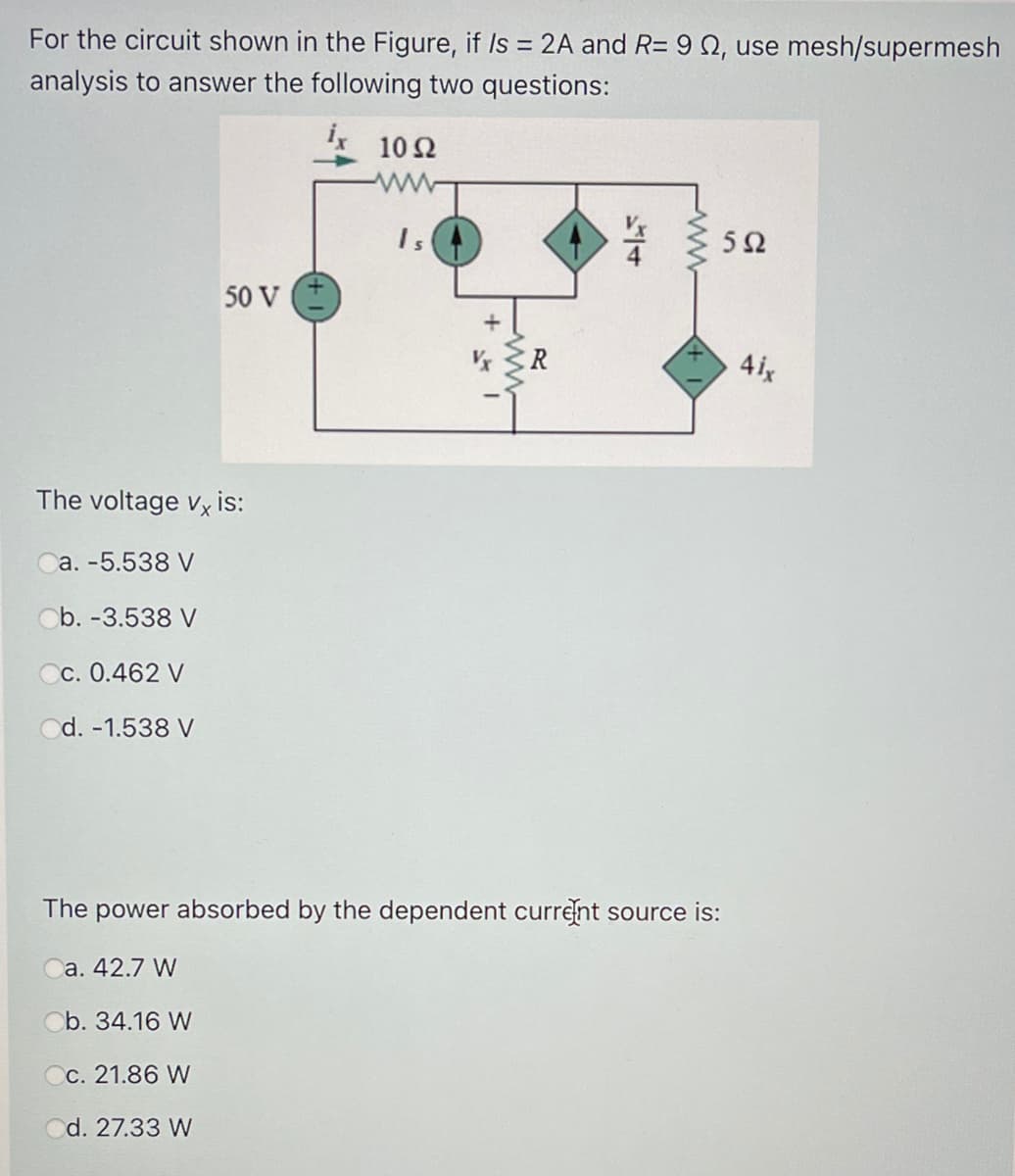 For the circuit shown in the Figure, if Is = 2A and R= 9 2, use mesh/supermesh
analysis to answer the following two questions:
10 2
ww
Is
5Ω
50 V
4ix
The voltage vx is:
a. -5.538 V
Ob. -3.538 V
Cc. 0.462 V
Od. -1.538 V
The power absorbed by the dependent current source is:
a. 42.7 W
Ob. 34.16 W
Cc. 21.86 W
d. 27.33 W
/4
