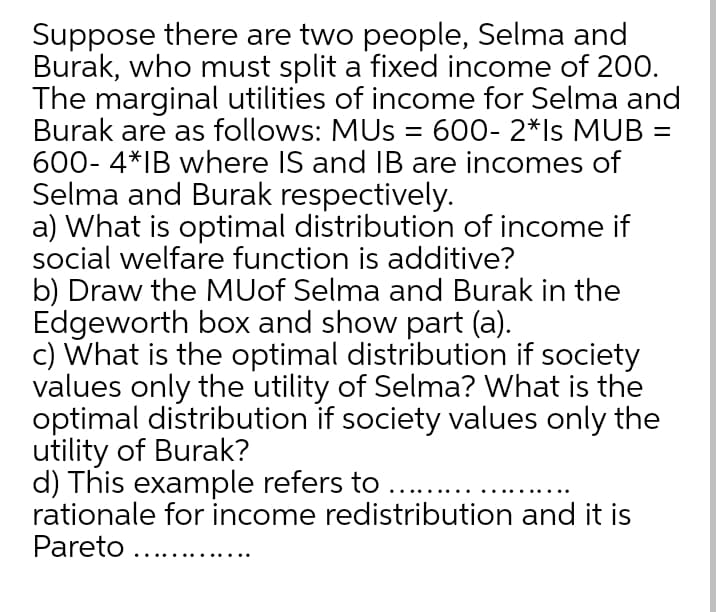 Suppose there are two people, Selma and
Burak, who must split a fixed income of 200.
The marginal utilities of income for Selma and
Burak are as follows: MUS = 600- 2*ls MUB =
600- 4*IB where IS and IB are incomes of
Selma and Burak respectively.
a) What is optimal distribution of income if
social welfare function is additive?
b) Draw the MUof Selma and Burak in the
Edgeworth box and show part (a).
c) What is the optimal distribution if society
values only the utility of Selma? What is the
optimal distribution if society values only the
utility of Burak?
d) This example refers to ...
rationale for income redistribution and it is
Pareto ...
