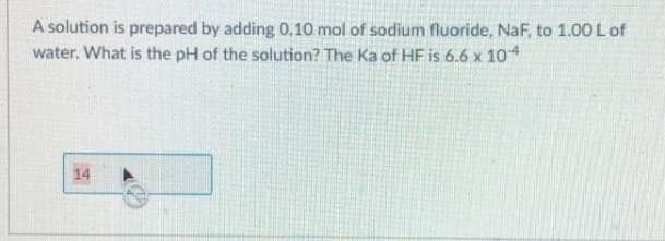 A solution is prepared by adding 0.10 mol of sodium fluoride, NaF, to 1.00 L of
water. What is the pH of the solution? The Ka of HF is 6.6 x 10
14
