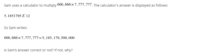 Sam uses a calculator to multiply 666, 666x7,777,777. The calculator's answer is displayed as follows:
5.1851795 E 12
So Sam writes:
666,666x7,777,777=5, 185, 179,500,000
Is Sam's answer correct or not? If not, why?