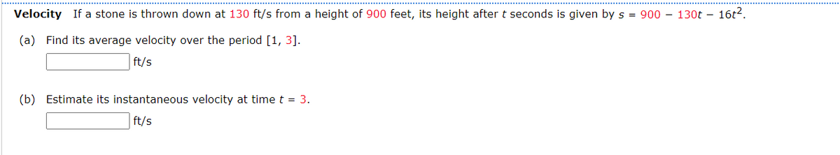 Velocity If a stone is thrown down at 130 ft/s from a height of 900 feet, its height after t seconds is given by s = 900 - 130t - 16t².
(a) Find its average velocity over the period [1, 3].
ft/s
(b) Estimate its instantaneous velocity at time t =
ft/s
