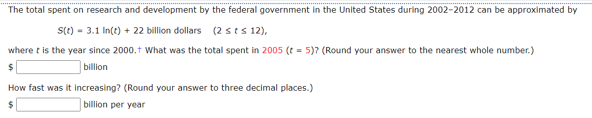 The total spent on research and development by the federal government in the United States during 2002-2012 can be approximated by
S(t) = 3.1 In(t) + 22 billion dollars. (2 ≤ t ≤ 12),
where t is the year since 2000.† What was the total spent in 2005 (t = 5)? (Round your answer to the nearest whole number.)
$
billion
How fast was it increasing? (Round your answer to three decimal places.)
$
billion per year