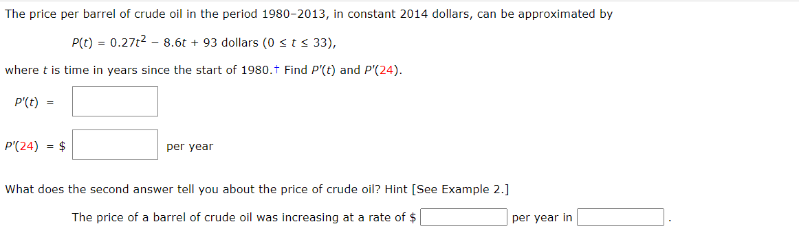 The price per barrel of crude oil in the period 1980-2013, in constant 2014 dollars, can be approximated by
P(t) = 0.27t²8.6t+ 93 dollars (0 ≤ t ≤ 33),
where t is time in years since the start of 1980.† Find P'(t) and P'(24).
P'(t) =
P'(24) = $
per year
What does the second answer tell you about the price of crude oil? Hint [See Example 2.]
The price of a barrel of crude oil was increasing at a rate of $
per year in