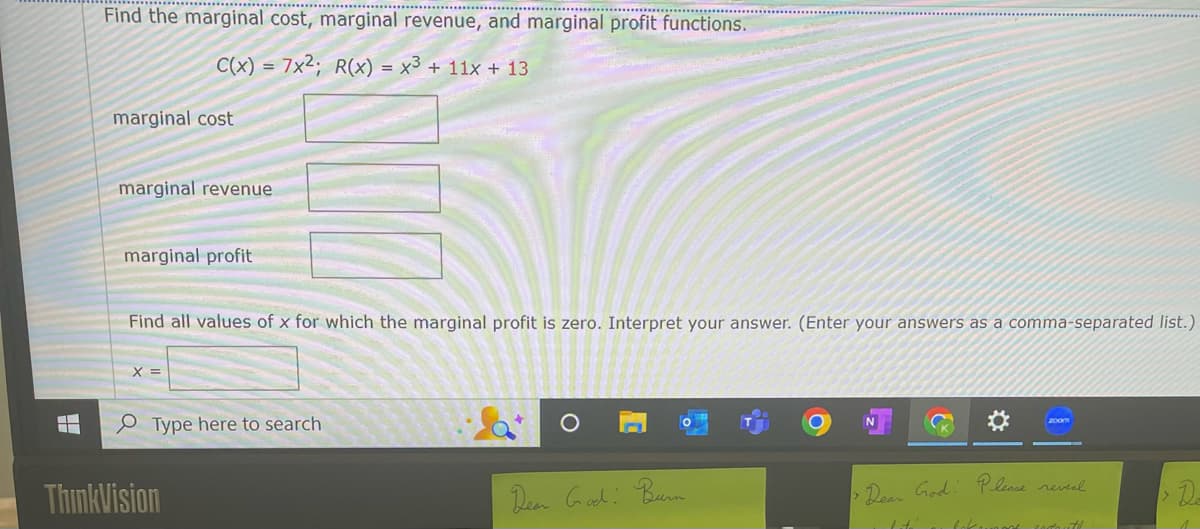 H
Find the marginal cost, marginal revenue, and marginal profit functions.
C(x) = 7x²; R(x) = x³ + 11x + 13
marginal cost
marginal revenue
marginal profit
Find all values of x for which the marginal profit is zero. Interpret your answer. (Enter your answers as a comma-separated list.)
X =
Type here to search
ThinkVision
O
Dear God: Burn
zoom
›Dear God: Please reveal
lité
lokomot
17
De