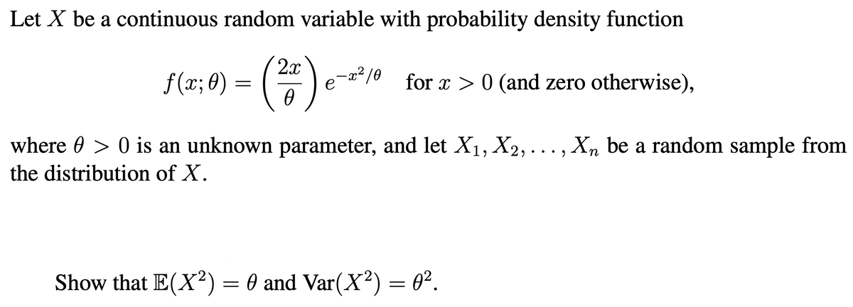 Let X be a continuous random variable with probability density function
2x
-x²/0
f(x; 8) = (
for x > 0 (and zero otherwise),
where 0 > 0 is an unknown parameter, and let X1, X2, ...,Xn be a random sample from
the distribution of X.
Show that E(X²) = 0 and Var(X²) = 0².
