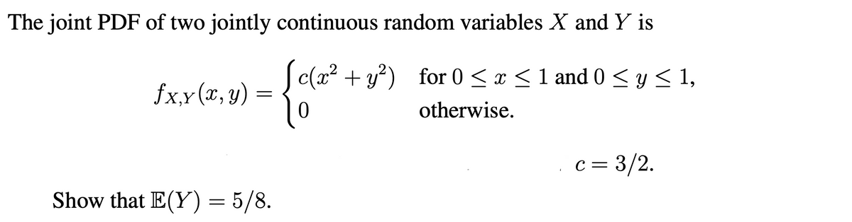 The joint PDF of two jointly continuous random variables X and Y is
S c(x2 + y?) for 0 < x < 1 and 0 < y < 1,
fx,x (x, y)
‚Y
otherwise.
С —
c = 3/2.
Show that E(Y) = 5/8.
