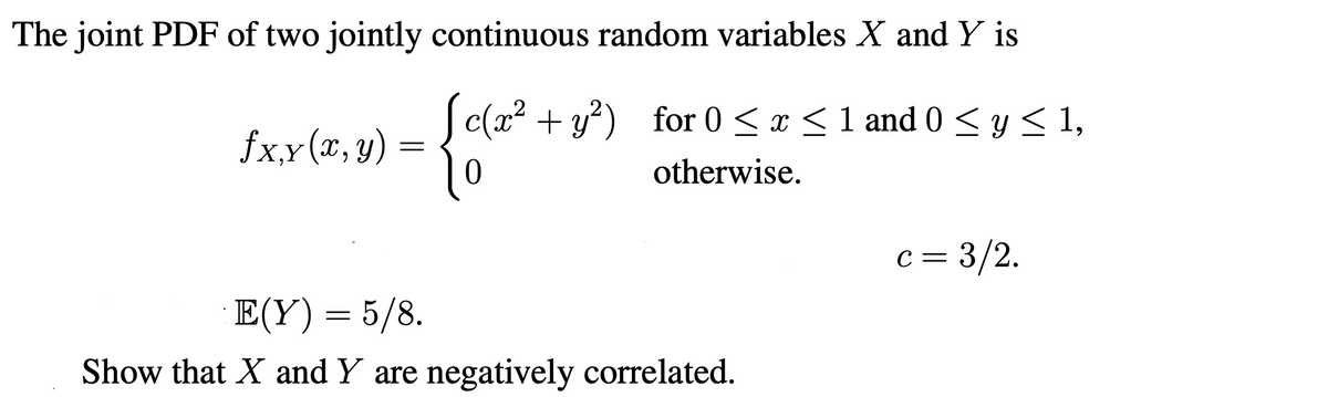 The joint PDF of two jointly continuous random variables X and Y is
S c(a? + y?) ,
for 0 < x <1 and 0 < y < 1,
fx,x(x, y)
‚Y
otherwise.
c = 3/2.
E(Y) = 5/8.
Show that X and Y are negatively correlated.
