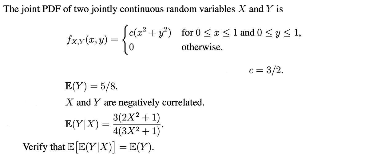 The joint PDF of two jointly continuous random variables X and Y is
S c(x? + y?) for 0 < x < 1 and 0 < y < 1,
fx,x(x, y)
otherwise.
c = 3/2.
E(Y)= 5/8.
X and Y are negatively correlated.
Ε (Υ| Χ) =
3(2X2 + 1)
4(3X² + 1)'
Verify that E [E(Y|X)] = E(Y).
