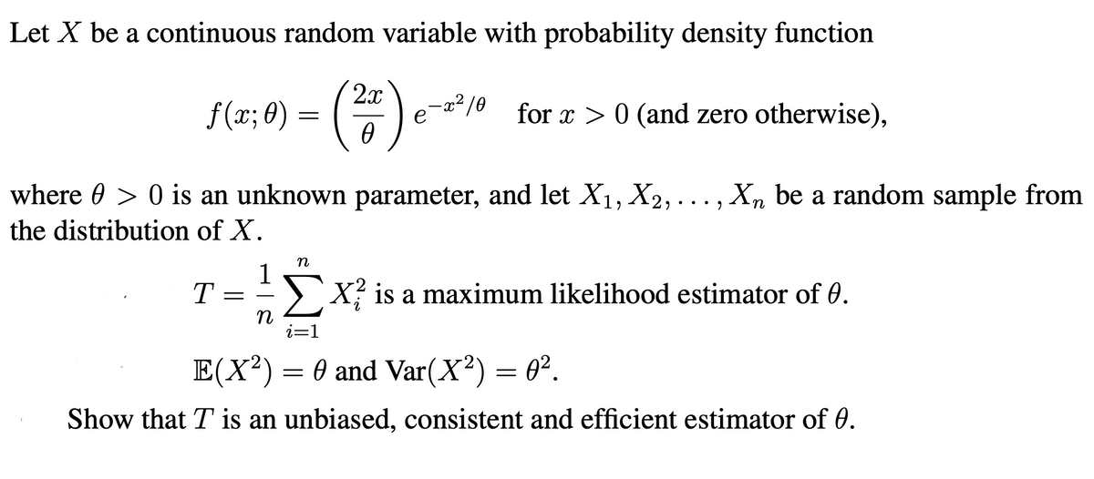 Let X be a continuous random variable with probability density function
()-
2x
f (x; 0)
for x > 0 (and zero otherwise),
e
where 0 > 0 is an unknown parameter, and let X1, X2, ..., Xn be a random sample from
•.•
the distribution of X.
1
> X is a maximum likelihood estimator of 0.
T
-
i=1
E(X²)= 0 and Var(X²) = 0².
Show that T is an unbiased, consistent and efficient estimator of 0.
