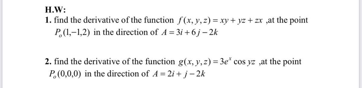 H.W:
1. find the derivative of the function f(x, y, z) = xy + yz + zx ,at the point
P,(1,-1,2) in the direction of A = 3i + 6 j – 2k
2. find the derivative of the function g(x, y, z) = 3e* cos yz ,at the point
P,(0,0,0) in the direction of A = 2i + j- 2k
