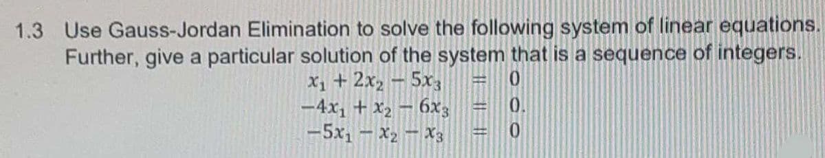 1.3 Use Gauss-Jordan Elimination to solve the following system of linear equations.
Further, give a particular solution of the system that is a sequence of integers.
X1 + 2x2 -5x3
-4x, + x2 – 6x3
-5x, – X2 – X3
0.
I| ||||
