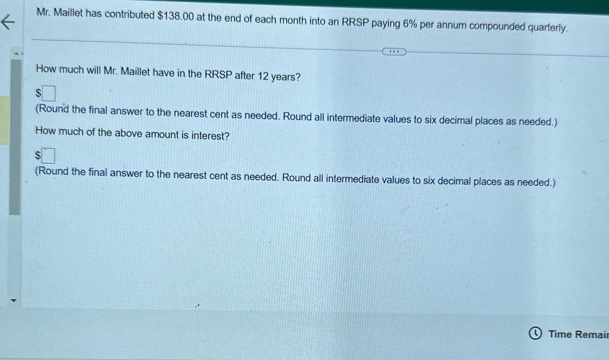K
Mr. Maillet has contributed $138.00 at the end of each month into an RRSP paying 6% per annum compounded quarterly.
How much will Mr. Maillet have in the RRSP after 12 years?
...
$
(Round the final answer to the nearest cent as needed. Round all intermediate values to six decimal places as needed.)
How much of the above amount is interest?
$
(Round the final answer to the nearest cent as needed. Round all intermediate values to six decimal places as needed.)
Time Remair