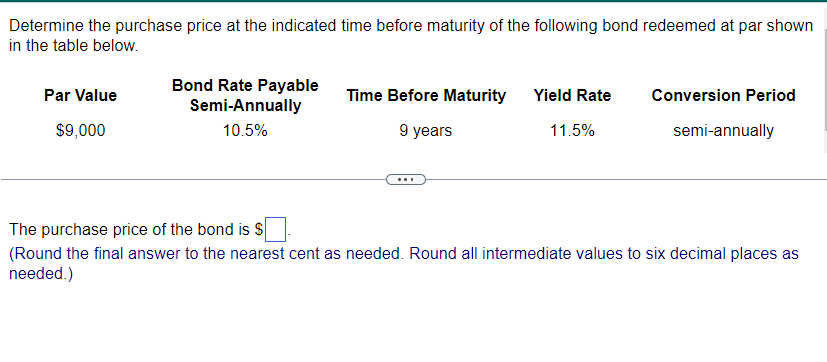 Determine the purchase price at the indicated time before maturity of the following bond redeemed at par shown
in the table below.
Par Value
$9,000
Bond Rate Payable
Semi-Annually
10.5%
Time Before Maturity Yield Rate
9 years
11.5%
Conversion Period
semi-annually
The purchase price of the bond is $
(Round the final answer to the nearest cent as needed. Round all intermediate values to six decimal places as
needed.)