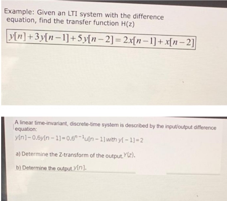 Example: Given an LTI system with the difference
equation, find the transfer function H(z)
y[n]+3y[n-1]+5y[n-2] = 2x[n-1]+x[n-2]
A linear time-invariant, discrete-time system is described by the input/output difference
equation:
y[n]-0.6y(n-1)=0.6-1u[n-1] with y[-1] =2
a) Determine the Z-transform of the output.Y(z).
b) Determine the output. Y[n].