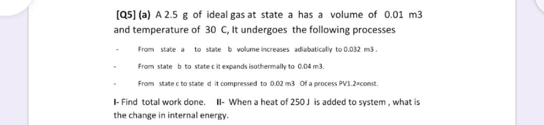 [Q5] (a) A 2.5 g of ideal gas at state a has a volume of 0.01 m3
and temperature of 30 C, It undergoes the following processes
From state a
to state b volume increases adiabatically to 0.032 m3.
From state b to state c it expands isothermally to 0.04 m3.
From state c to state d it compressed to 0.02 m3 Of a process PV1.2=const.
I- Find total work done.
Il- When a heat of 250 J is added to system, what is
the change in internal energy.
