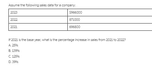Assume the following sales data for a company:
2023
$966000
2022
871000
2021
696800
If 2021 is the base year, what is the percentage increase in sales from 2021 to 2022?
А. 25%
В. 139%
С. 125%
D. 39%
