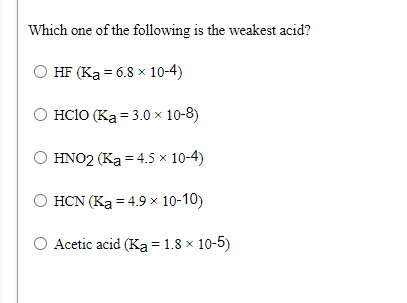 Which one of the following is the weakest acid?
HF (Ka = 6.8 x 10-4)
O HC1O (Ka = 3.0 × 10-8)
HNO2 (Ka = 4.5 × 10-4)
HCN (Ka = 4.9 x 10-10)
Acetic acid (Ka = 1.8 × 10-5)

