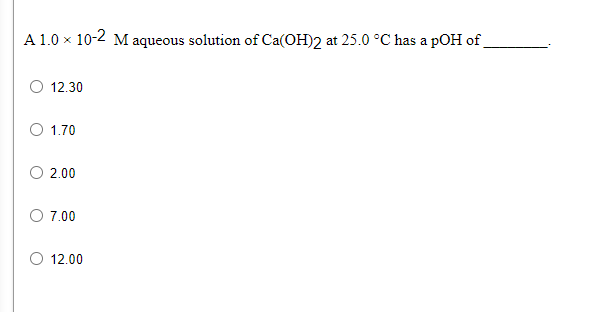 A 1.0 x 10-2 M aqueous solution of Ca(OH)2 at 25.0 °C has a pOH of
O 12.30
O 1.70
O 2.00
O 7.00
12.00
